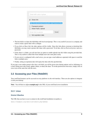 ownCloud User Manual, Release 6.0
• The ﬁrst ﬁeld is to share this ﬁle/folder with local users/groups. This is very useful if you are in a company and
want to create a quick share with a collegue.
• If you click on Share link, the other options will be visible. Since this link allows everyone to download this
ﬁle/folder, you may want to protect this share with a password. To do that, click on Password protect and set a
password.
• If this share is a folder, you will also have an option to enable uploads into this folder using the provided link.
This is very useful to collect ﬁles from multiple users into same place easily.
• If your server is conﬁgured with a mail server, you can type e-mail addresses seperated with space to send the
link to multiple users.
• Finally, setting an expiration date will expiry the share after the speciﬁed date.
If you type a user and/or group to the share with ﬁeld, you will be given extra sharing options such as informing via
e-mail, letting users edit (create, update, delete, re-share) the share. To revoke permissions from users, simply click on
cross icon on the same line with the users.
3.2 Accessing your Files (WebDAV)
Your ownCloud instance can be accessed on every platform via the web interface. There are also options to integrate
it with your desktop.
Note: You will have to adjust example.org/ to the URL of your ownCloud server installation
3.2.1 Linux
Gnome 3/Nautilus
The URL that you have to use to connect to the ownCloud installation in nautilus is:
davs://example.org/owncloud/remote.php/webdav
3.2. Accessing your Files (WebDAV) 9
 