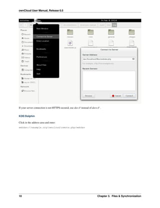 ownCloud User Manual, Release 6.0
If your server connection is not HTTPS-secured, use dav:// instead of davs:// .
KDE/Dolphin
Click in the address area and enter:
webdav://example.org/owncloud/remote.php/webdav
10 Chapter 3. Files & Synchronization
 