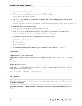 ownCloud User Manual, Release 6.0
sudo dpkg-reconfigure davfs2
3. Add the users you want to be able to mount the share to the davfs2 group:
sudo usermod -aG davfs2 <user>
4. Edit /etc/fstab and add the following line for each user who wants to mount the folder (with your details
where appropriate):
example.org/owncloud/remote.php/webdav /home/<username>/owncloud davfs user,rw,noauto 0 0
Then, as each user who wants to mount the folder:
1. Create the folders owncloud/ and .davfs2/ in your home directory
2. Create the ﬁle secrets inside .davfs2/, ﬁll it with the following (with your credentials where appropriate):
example.org/owncloud/remote.php/webdav <username> <password>
3. Ensure the ﬁle is only writable by you either through the ﬁle manager, or via:
chmod 600 ~/.davfs2/secrets
4. Run the command:
mount ~/owncloud
5. To automatically mount the folder on login, add the command you used in step 4 to ./.bashrc
Known Issues
Problem: Resource temporarily unavailable
Solution: If you experience trouble when you create a ﬁle in the directory, edit /etc/davfs2/davfs2.conf and
add:
use_locks 0
Problem: Certiﬁcate warnings
Solution: If you use a self-signed certiﬁcate, you will get a warning. If you are willing to take the risk of a man in the
middle attack, run this command instead:
echo "y" | mount ~/owncloud > /dev/null 2>&1
3.2.2 MacOS
Note: Finder suffers from a series of implementation problems and should only be used if the ownCloud server runs
on Apache and mod_php
In the Finder, choose Go > Connect to Server, type the address of the server in the Server Address ﬁeld, and click
Connect.
12 Chapter 3. Files & Synchronization
 