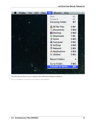 ownCloud User Manual, Release 6.0
The URL that you have to use to connect to the ownCloud installation in ﬁnder is:
http://example.org/owncloud/remote.php/webdav
3.2. Accessing your Files (WebDAV) 13
 