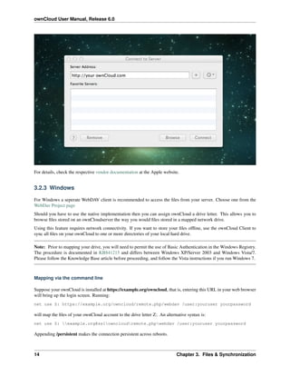ownCloud User Manual, Release 6.0
For details, check the respective vendor documentation at the Apple website.
3.2.3 Windows
For Windows a seperate WebDAV client is recommended to access the ﬁles from your server. Choose one from the
WebDav Project page
Should you have to use the native implementation then you can assign ownCloud a drive letter. This allows you to
browse ﬁles stored on an ownCloudserver the way you would ﬁles stored in a mapped network drive.
Using this feature requires network connectivity. If you want to store your ﬁles ofﬂine, use the ownCloud Client to
sync all ﬁles on your ownCloud to one or more directories of your local hard drive.
Note: Prior to mapping your drive, you will need to permit the use of Basic Authentication in the Windows Registry.
The procedure is documented in KB841215 and differs between Windows XP/Server 2003 and Windows Vista/7.
Please follow the Knowledge Base article before proceeding, and follow the Vista instructions if you run Windows 7.
Mapping via the command line
Suppose your ownCloud is installed at https://example.org/owncloud, that is, entering this URL in your web browser
will bring up the login screen. Running:
net use Z: https://example.org/owncloud/remote.php/webdav /user:youruser yourpassword
will map the ﬁles of your ownCloud account to the drive letter Z:. An alternative syntax is:
net use Z: example.org@sslowncloudremote.phpwebdav /user:youruser yourpassword
Appending /persistent makes the connection persistent across reboots.
14 Chapter 3. Files & Synchronization
 