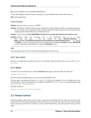 ownCloud User Manual, Release 6.0
Port 80 (for WebDAV) 443 (for WebDAV (HTTPS/SSL))
Use the ‘More Options’ drop-down menu to add the rest of your WebDAV URL into the ‘Path’ ﬁeld. e.g.:
Path remote.php/webdav
Known Problems
Problem Windows refuses to connect via HTTPS
Solution The Windows WebDAV Client does not support Server Name Indication (SNI) on encrypted connections.
If you encounter an error mounting an SSL-encrypted ownCloud instance, please contact your provider about
assigning a dedicated IP address for your SSL-based server.
Problem I receive the error Error 0x800700DF: The ﬁle size exceeds the limit allowed and cannot be saved.
Solution Windows limits the maximum size a ﬁle transferred from or to a Web-
DAV share may have. You can increase the value FileSizeLimitInBytes in
HKEY_LOCAL_MACHINESYSTEMCurrentControlSetServicesWebClientParameters. by clicking
on Modify. In order to increase the limit to the maximum value of 4GB, pick Decimal and enter 4294967295
as value. Afterwards, reboot Windows or restart the WebClient service.
Todo
document registry keys on ﬁle size limit and not complaining in no network cases
3.2.4 Sync Client
However, some applications only allow you to save to a local folder. To get around this issue, you can use the ownCloud
sync clients
3.2.5 Mobile
To connect to your ownCloud server with the ownCloud mobile apps, use the base URL and folder only:
example.org/owncloud
No need to add remote.php/webdav as you do for any other WebDAV client.
There are apps in development for both Android and webOS. Feel free to contribute, if you can! Right now you can
use other apps to connect to ownCloud from your phone via WebDAV. WebDAV Navigator is a good (proprietary) app
for Android App , iPhone & BlackBerry.
The URL for these is:
example.org/owncloud/remote.php/webdav
3.3 Version Control
ownCloud supports simple version control for ﬁles. Versioning creates backups of ﬁles which are accessible via the
Versions link. This link contains the history of the ﬁle where you can roll back a ﬁle to any previous version. Changes
made at intervals greater than two minutes are saved in data/[user]/versions, and made accessible using the above
pages.
16 Chapter 3. Files & Synchronization
 