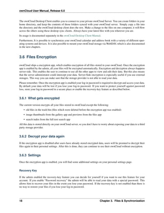 ownCloud User Manual, Release 6.0
The ownCloud Desktop Client enables you to connect to your private ownCloud Server. You can create folders in your
home directory, and keep the contents of those folders synced with your ownCloud server. Simply copy a ﬁle into
the directory and the ownCloud desktop client does the rest. Make a change to the ﬁles on one computer, it will ﬂow
across the others using these desktop sync clients. Always have your latest ﬁles with you wherever you are.
Its usage is documented separately in the ownCloud Desktop Client Manual.
Furthermore, It is possible to synchronize your ownCloud calendar and address book with a variety of different oper-
ating systems and devices. It is also possible to mount your ownCloud storage via WebDAV, which is also documented
in the next chapters.
3.6 Files Encryption
ownCloud ships a encryption app, which enables encryption of all ﬁles stored in your ownCloud. Once the encryption
app is enabled by the admin, all your ﬁles will be encrypted automatically. Encryption and decryption always happens
server-side. This enables the user to continue to use all the other apps to view and edit their data. But this also means
that the server administrator could intercept your data. Server-Side encryption is especially useful if you use external
storages. This way you can make sure that the storage provider is not able to read your data.
Please remember. Once the encryption app is enabled your log-in password is required to decrypt and access your data.
By default your data will be lost if you lose your log-in password. If you want to protect yourself against password
loss, store your log-in password in a secure place or enable the recovery-key feature as described below.
3.6.1 What gets encrypted
The current version encrypts all your ﬁles stored in ownCloud except the following:
• old ﬁles in the trash bin (ﬁles which were deleted before the encryption app was enabled)
• image thumbnails from the gallery app and previews from the ﬁles app
• search index from the full text search app
All this data is stored directly on your ownCloud server, so you don’t have to worry about exposing your data to a third
party storage provider.
3.6.2 Decrypt your data again
If the encryption app is disabled after users have already stored encrypted data, users will be promted to decrypt their
ﬁles again in their personal settings. After this is done, they can continue to use their ownCloud without encryption.
3.6.3 Settings
Once the encryption app is enabled, you will ﬁnd some additional settings on your personal settings page.
Recovery Key
If the admin enabled the recovery-key feature you can decide for yourself if you want to use this feature for your
account. If you enable “Password recovery” the admin will be able to read your data with a special password. This
allows him to recover your ﬁles in the event you lose your password. If the recovery-key is not enabled than there is
no way to restore your ﬁles if you lose your log-in password.
18 Chapter 3. Files & Synchronization
 