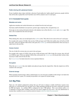 ownCloud User Manual, Release 6.0
Public sharing with upload permission
If user A publicly shares (share with link) a directory D and enables the “public upload” permission, people with the
link will be able to upload ﬁles into D and their sizes will be counted in user A’s used space.
3.7.3 Excluded from quota
Metadata and cache
Application metadata and cached information are excluded from the total used space.
Such data could be thumbnails (icon previews, pictures app), temporary ﬁles, encryption keys, etc.
Some apps are also storing information directly in the database (not as ﬁles) like the calendar and contacts apps. This
data is also excluded from the total used space.
Deleted ﬁles
When deleting ﬁles, these are moved/copied to the trashbin at ﬁrst. These ﬁles do not count in the user’s used space.
For example with a quota of 10 GB, if the user has 4 GB used space and 5 GB in the trashbin, they will still see 6 GB
free space. If the user uploads 6 GB of ﬁles at this point, the trashbin app will discard deleted ﬁles when necessary to
make room for the new ﬁles.
Version Control
The size of older ﬁle versions does not count in the used space.
For example with a quota of 10 GB, if the user has 4 GB used space and 5 GB of older ﬁle versions, they will still
see 6 GB free space. If the user uploads 6 GB of ﬁles at this point, the versions app will discard older versions when
necessary to make room for the new ﬁles.
See Version Control for details about the version expiration behavior.
Encryption
When ﬁles are encrypted, they take slightly more physical space than the original ﬁles. Only the original size will be
counted in the used space.
External storage
When mounting external storage, either as administrator or as user, the space available on that storage is not taken into
account for the user’s quota. It is currently not possible to set a quota for external storage.
3.8 Big Files
There are a few default conﬁguration settings that you will want to change to enable ownCloud to operate more
effectively as a self hosted ﬁle sync and share server. When uploading through the web client, ownCloud is governed
by PHP and Apache. As a default, PHP is conﬁgured for only 2 MB uploads. This is not entirely useful, so it
is important to increase these variables to the sizes you want to support on your server. Ask your administrator to
increase these variables for you or read the section in concern within the Admin Documentation.
20 Chapter 3. Files & Synchronization
 