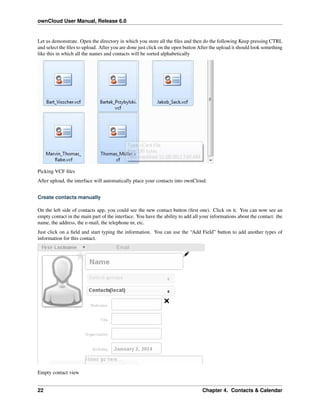 ownCloud User Manual, Release 6.0
Let us demonstrate. Open the directory in which you store all the ﬁles and then do the following Keep pressing CTRL
and select the ﬁles to upload. After you are done just click on the open button After the upload it should look something
like this in which all the names and contacts will be sorted alphabetically
Picking VCF ﬁles
After upload, the interface will automatically place your contacts into ownCloud.
Create contacts manually
On the left side of contacts app, you could see the new contact button (ﬁrst one). Click on it. You can now see an
empty contact in the main part of the interface. You have the ability to add all your informations about the contact: the
name, the address, the e-mail, the telephone nr, etc.
Just click on a ﬁeld and start typing the information. You can use the “Add Field” button to add another types of
information for this contact.
Empty contact view
22 Chapter 4. Contacts & Calendar
 