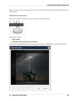 ownCloud User Manual, Release 6.0
When you want to remove an information of your contact, just click on little delete icon at the right of the ﬁeld you
want to remove.
Adding picture to the contact
There are two methods in which you can give a picture id to the speciﬁc contact
Contact picture options
1. Direct upload
2. Select pics already uploaded in ownCloud ﬁles.
After you have selected the picture for the contact you get an option to crop the picture to suit your requirements
4.1. Using the Contacts App 23
 