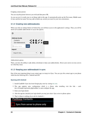 ownCloud User Manual, Release 6.0
Cropping contact picture
You can crop the picture however you wish and then press OK.
As you can see it is really easy to set things right in this app. It automatically picks up the First name, Middle name
(if any) and the last name You may add or delete any section you want for your own convenience.
4.1.2 Creating new addressbooks
When you click on settings button on bottom bar, you will have access to the application’s settings. Then, you will be
shown all available addressbooks to access the options.
Addressbook options
There, you have the ability to add, delete, download or share your addressbooks. Hover your cursor on every icon to
see what they mean.
4.1.3 Keeping your addressbook in sync
One of the most important thing in any contact app is to keep it in Sync. You can sync this contact app to your phone
which has the following OS’s- Android and iOS
Syncing with Android
1. Install CardDAV- Sync free from Google play store by visiting this link.
2. This app supports auto- conﬁguration which is a Boon- after installing visit this link - card-
davs://example.org/remote.php/carddav/ to auto-conﬁgure the app.
3. Enter your login details
4. After the app has checked your login details you may just select- Sync server to phone option
5. That’s it there is nothing else to do for Android :)
24 Chapter 4. Contacts & Calendar
 