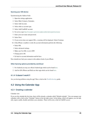 ownCloud User Manual, Release 6.0
Syncing your iOS device
Synchronizing the Address book
1. Open the settings application.
2. Select Mail, Contacts, Calendars.
3. Select Add Account.
4. Select other as account type.
5. Select Add CardDAV account.
6. For server, type http://example.org/remote.php/carddav/principals/username
7. Enter your user name and password.
8. Select Next.
9. If your server does not support SSL, a warning will be displayed. Select Continue.
10. If the iPhone is unable to verify the account information perform the following:
• Select OK.
• Select advanced settings.
• Make sure Use SSL is set to OFF.
• Change port to 80.
• Go back to account information and hit Save.
Now should now ﬁnd your contacts in the address book of your iPhone.
Other Syncing options provided by ownCloud
1. For Android you may use ofﬁcial Android app which can be found here.
2. And for iOS (iPhone and iPad) use their app which can be found here.
4.1.4 It doesn’t work!!!
Are you having problems using the app? Have a look at the Troubleshooting guide.
4.2 Using the Calendar App
4.2.1 Creating a calendar
Calendar view
If you use the calendar the ﬁrst time, there will be already a calendar called “Default calendar”. You can manage your
calendars with a click on the “Calendar” button in the top right corner. In the dialog, which will appear, you can add,
edit, export, enable, disable and delete your calendars. There will be also a link for CalDAV access.
4.2. Using the Calendar App 25
 