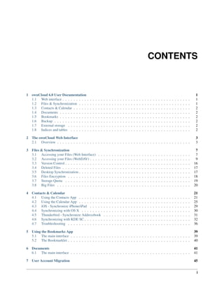 CONTENTS
1 ownCloud 6.0 User Documentation 1
1.1 Web interface . . . . . . . . . . . . . . . . . . . . . . . . . . . . . . . . . . . . . . . . . . . . . . . 1
1.2 Files & Synchronization . . . . . . . . . . . . . . . . . . . . . . . . . . . . . . . . . . . . . . . . . 1
1.3 Contacts & Calendar . . . . . . . . . . . . . . . . . . . . . . . . . . . . . . . . . . . . . . . . . . . 2
1.4 Documents . . . . . . . . . . . . . . . . . . . . . . . . . . . . . . . . . . . . . . . . . . . . . . . . 2
1.5 Bookmarks . . . . . . . . . . . . . . . . . . . . . . . . . . . . . . . . . . . . . . . . . . . . . . . . 2
1.6 Backup . . . . . . . . . . . . . . . . . . . . . . . . . . . . . . . . . . . . . . . . . . . . . . . . . . 2
1.7 External storage . . . . . . . . . . . . . . . . . . . . . . . . . . . . . . . . . . . . . . . . . . . . . 2
1.8 Indices and tables . . . . . . . . . . . . . . . . . . . . . . . . . . . . . . . . . . . . . . . . . . . . 2
2 The ownCloud Web Interface 3
2.1 Overview . . . . . . . . . . . . . . . . . . . . . . . . . . . . . . . . . . . . . . . . . . . . . . . . . 3
3 Files & Synchronization 7
3.1 Accessing your Files (Web Interface) . . . . . . . . . . . . . . . . . . . . . . . . . . . . . . . . . . 7
3.2 Accessing your Files (WebDAV) . . . . . . . . . . . . . . . . . . . . . . . . . . . . . . . . . . . . . 9
3.3 Version Control . . . . . . . . . . . . . . . . . . . . . . . . . . . . . . . . . . . . . . . . . . . . . . 16
3.4 Deleted Files . . . . . . . . . . . . . . . . . . . . . . . . . . . . . . . . . . . . . . . . . . . . . . . 17
3.5 Desktop Synchronization . . . . . . . . . . . . . . . . . . . . . . . . . . . . . . . . . . . . . . . . . 17
3.6 Files Encryption . . . . . . . . . . . . . . . . . . . . . . . . . . . . . . . . . . . . . . . . . . . . . 18
3.7 Storage Quota . . . . . . . . . . . . . . . . . . . . . . . . . . . . . . . . . . . . . . . . . . . . . . 19
3.8 Big Files . . . . . . . . . . . . . . . . . . . . . . . . . . . . . . . . . . . . . . . . . . . . . . . . . 20
4 Contacts & Calendar 21
4.1 Using the Contacts App . . . . . . . . . . . . . . . . . . . . . . . . . . . . . . . . . . . . . . . . . 21
4.2 Using the Calendar App . . . . . . . . . . . . . . . . . . . . . . . . . . . . . . . . . . . . . . . . . 25
4.3 iOS - Synchronize iPhone/iPad . . . . . . . . . . . . . . . . . . . . . . . . . . . . . . . . . . . . . 29
4.4 Synchronizing with OS X . . . . . . . . . . . . . . . . . . . . . . . . . . . . . . . . . . . . . . . . 30
4.5 Thunderbird - Synchronize Addressbook . . . . . . . . . . . . . . . . . . . . . . . . . . . . . . . . 31
4.6 Synchronizing with KDE SC . . . . . . . . . . . . . . . . . . . . . . . . . . . . . . . . . . . . . . . 32
4.7 Troubleshooting . . . . . . . . . . . . . . . . . . . . . . . . . . . . . . . . . . . . . . . . . . . . . 36
5 Using the Bookmarks App 39
5.1 The main interface . . . . . . . . . . . . . . . . . . . . . . . . . . . . . . . . . . . . . . . . . . . . 39
5.2 The Bookmarklet . . . . . . . . . . . . . . . . . . . . . . . . . . . . . . . . . . . . . . . . . . . . . 40
6 Documents 41
6.1 The main interface . . . . . . . . . . . . . . . . . . . . . . . . . . . . . . . . . . . . . . . . . . . . 41
7 User Account Migration 45
i
 