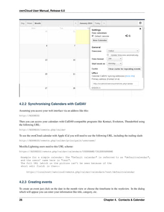 ownCloud User Manual, Release 6.0
4.2.2 Synchronising Calendars with CalDAV
Assuming you access your web interface via an address like this:
http://ADDRESS
Then you can access your calendars with CalDAV-compatible programs like Kontact, Evolution, Thunderbird using
the following URL:
http://ADDRESS/remote.php/caldav
To use the ownCloud calendar with Apple iCal you will need to use the following URL, including the trailing slash:
http://ADDRESS/remote.php/caldav/principals/username/
Mozilla Lightning users need to this URL scheme:
https://ADDRESS/remote.php/caldav/calendars/USERNAME/CALENDARNAME
Example for a simple calendar: The "Default calendar" is referred to as "defaultcalendar",
and the users’ name here is "test".
The full URL (which on the picture can’t be seen because of the
short edit field) is then::
https://localhost/owncloud/remote.php/caldav/calendars/test/defaultcalendar
4.2.3 Creating events
To create an event just click on the date in the month view or choose the timeframe in the weekview. In the dialog
which will appear you can enter your information like title, category, etc.
26 Chapter 4. Contacts & Calendar
 