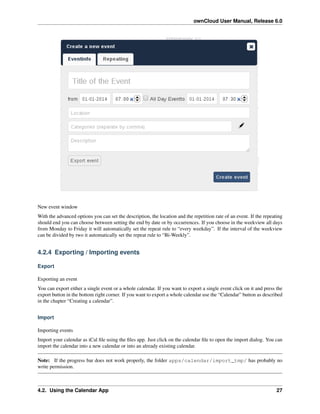 ownCloud User Manual, Release 6.0
New event window
With the advanced options you can set the description, the location and the repetition rate of an event. If the repeating
should end you can choose between setting the end by date or by occurrences. If you choose in the weekview all days
from Monday to Friday it will automatically set the repeat rule to “every weekday”. If the interval of the weekview
can be divided by two it automatically set the repeat rule to “Bi-Weekly”.
4.2.4 Exporting / Importing events
Export
Exporting an event
You can export either a single event or a whole calendar. If you want to export a single event click on it and press the
export button in the bottom right corner. If you want to export a whole calendar use the “Calendar” button as described
in the chapter “Creating a calendar”.
Import
Importing events
Import your calendar as iCal ﬁle using the ﬁles app. Just click on the calendar ﬁle to open the import dialog. You can
import the calendar into a new calendar or into an already existing calendar.
Note: If the progress bar does not work properly, the folder apps/calendar/import_tmp/ has probably no
write permission.
4.2. Using the Calendar App 27
 