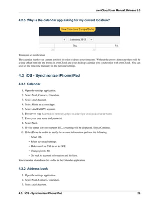 ownCloud User Manual, Release 6.0
4.2.5 Why is the calendar app asking for my current location?
Timezone set notiﬁcation
The calendar needs your current position in order to detect your timezone. Without the correct timezone there will be
a time offset between the events in ownCloud and your desktop calendar you synchronise with ownCloud. You can
also set the timezone manually in the personal settings.
4.3 iOS - Synchronize iPhone/iPad
4.3.1 Calendar
1. Open the settings application.
2. Select Mail, Contacts, Calendars.
3. Select Add Account.
4. Select Other as account type.
5. Select Add CalDAV account.
6. For server, type ADDRESS/remote.php/caldav/principals/username
7. Enter your user name and password.
8. Select Next.
9. If your server does not support SSL, a warning will be displayed. Select Continue.
10. If the iPhone is unable to verify the account information perform the following:
• Select OK.
• Select advanced settings.
• Make sure Use SSL is set to OFF.
• Change port to 80.
• Go back to account information and hit Save.
Your calendar should now be visible in the Calendar application
4.3.2 Address book
1. Open the settings application.
2. Select Mail, Contacts, Calendars.
3. Select Add Account.
4.3. iOS - Synchronize iPhone/iPad 29
 