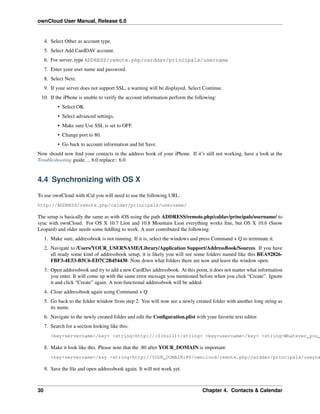 ownCloud User Manual, Release 6.0
4. Select Other as account type.
5. Select Add CardDAV account.
6. For server, type ADDRESS/remote.php/carddav/principals/username
7. Enter your user name and password.
8. Select Next.
9. If your server does not support SSL, a warning will be displayed. Select Continue.
10. If the iPhone is unable to verify the account information perform the following:
• Select OK.
• Select advanced settings.
• Make sure Use SSL is set to OFF.
• Change port to 80.
• Go back to account information and hit Save.
Now should now ﬁnd your contacts in the address book of your iPhone. If it’s still not working, have a look at the
Troubleshooting guide. .. 6.0 replace:: 6.0
4.4 Synchronizing with OS X
To use ownCloud with iCal you will need to use the following URL:
http://ADDRESS/remote.php/caldav/principals/username/
The setup is basically the same as with iOS using the path ADDRESS/remote.php/caldav/principals/username/ to
sync with ownCloud. For OS X 10.7 Lion and 10.8 Mountain Lion everything works ﬁne, but OS X 10.6 (Snow
Leopard) and older needs some ﬁddling to work. A user contributed the following:
1. Make sure, addressbook is not running. If it is, select the windows and press Command + Q to terminate it.
2. Navigate to /Users/YOUR_USERNAME/Library/Application Support/AddressBook/Sources. If you have
all ready some kind of addressbook setup, it is likely you will see some folders named like this BEA92826-
FBF3-4E53-B5C6-ED7C2B454430. Note down what folders there are now and leave the window open.
3. Open addressbook and try to add a new CardDav addressbook. At this point, it does not matter what information
you enter. It will come up with the same error message you mentioned before when you click “Create”. Ignore
it and click “Create” again. A non-functional addressbook will be added.
4. Close addressbook again using Command + Q
5. Go back to the folder window from step 2. You will now see a newly created folder with another long string as
its name.
6. Navigate to the newly created folder and edit the Conﬁguration.plist with your favorite text editor.
7. Search for a section looking like this:
<key>servername</key> <string>http://:0(null)</string> <key>username</key> <string>Whatever_you_
8. Make it look like this. Please note that the :80 after YOUR_DOMAIN is important:
<key>servername</key <string>http://YOUR_DOMAIN:80/owncloud/remote.php/carddav/principals/userna
9. Save the ﬁle and open addressbook again. It will not work yet.
30 Chapter 4. Contacts & Calendar
 