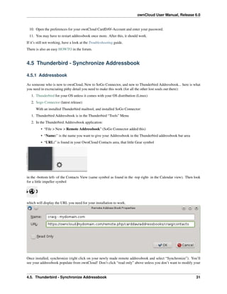 ownCloud User Manual, Release 6.0
10. Open the preferences for your ownCloud CardDAV-Account and enter your password.
11. You may have to restart addressbook once more. After this, it should work.
If it’s still not working, have a look at the Troubleshooting guide.
There is also an easy HOWTO in the forum.
4.5 Thunderbird - Synchronize Addressbook
4.5.1 Addressbook
As someone who is new to ownCloud, New to SoGo Connector, and new to Thunderbird Addressbook... here is what
you need in excruciating pithy detail you need to make this work (for all the other lost souls out there):
1. Thunderbird for your OS unless it comes with your OS distribution (Linux)
2. Sogo Connector (latest release)
With an installed Thunderbird mailtool, and installed SoGo Connector:
1. Thunderbird Addressbook is in the Thunderbird “Tools” Menu
2. In the Thunderbird Addressbook application:
• “File > New > Remote Addressbook” (SoGo Connector added this)
• “Name:” is the name you want to give your Addressbook in the Thunderbird addressbook bar area
• “URL:” is found in your OwnCloud Contacts area, that little Gear symbol
in the -bottom left- of the Contacts View (same symbol as found in the -top right- in the Calendar view). Then look
for a little impeller symbol
which will display the URL you need for your installation to work.
Once installed, synchronize (right click on your newly made remote addressbook and select “Synchronize”). You’ll
see your addressbook populate from ownCloud! Don’t click “read only” above unless you don’t want to modify your
4.5. Thunderbird - Synchronize Addressbook 31
 