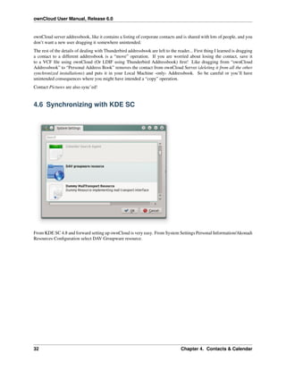 ownCloud User Manual, Release 6.0
ownCloud server addressbook, like it contains a listing of corporate contacts and is shared with lots of people, and you
don’t want a new user dragging it somewhere unintended.
The rest of the details of dealing with Thunderbird addressbook are left to the reader... First thing I learned is dragging
a contact to a different addressbook is a “move” operation. If you are worried about losing the contact, save it
to a VCF ﬁle using ownCloud (Or LDIF using Thunderbird Addressbook) ﬁrst! Like dragging from “ownCloud
Addressbook” to “Personal Address Book” removes the contact from ownCloud Server (deleting it from all the other
synchronized installations) and puts it in your Local Machine -only- Addressbook. So be careful or you’ll have
unintended consequences where you might have intended a “copy” operation.
Contact Pictures are also sync’ed!
4.6 Synchronizing with KDE SC
From KDE SC 4.8 and forward setting up ownCloud is very easy. From System Settings Personal Information/Akonadi
Resources Conﬁguration select DAV Groupware resource.
32 Chapter 4. Contacts & Calendar
 