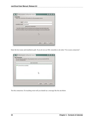 ownCloud User Manual, Release 6.0
Enter the host name and installation path. If you do not use SSL remember to de-select “Use secure connection”.
Test the connection. If everything went well you should see a message like the one below.
34 Chapter 4. Contacts & Calendar
 