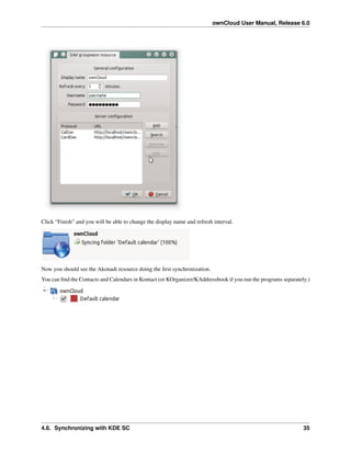 ownCloud User Manual, Release 6.0
Click “Finish” and you will be able to change the display name and refresh interval.
Now you should see the Akonadi resource doing the ﬁrst synchronization.
You can ﬁnd the Contacts and Calendars in Kontact (or KOrganizer/KAddressbook if you run the programs separately.)
4.6. Synchronizing with KDE SC 35
 