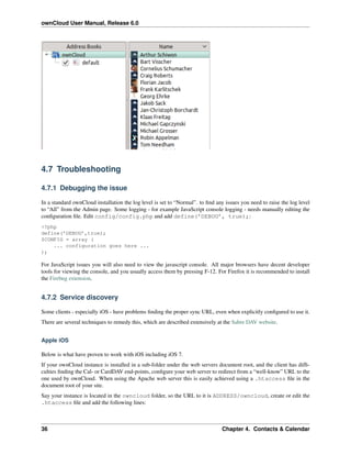 ownCloud User Manual, Release 6.0
4.7 Troubleshooting
4.7.1 Debugging the issue
In a standard ownCloud installation the log level is set to “Normal”. to ﬁnd any issues you need to raise the log level
to “All” from the Admin page. Some logging - for example JavaScript console logging - needs manually editing the
conﬁguration ﬁle. Edit config/config.php and add define(’DEBUG’, true);:
<?php
define(’DEBUG’,true);
$CONFIG = array (
... configuration goes here ...
);
For JavaScript issues you will also need to view the javascript console. All major browsers have decent developer
tools for viewing the console, and you usually access them by pressing F-12. For Firefox it is recommended to install
the Firebug extension.
4.7.2 Service discovery
Some clients - especially iOS - have problems ﬁnding the proper sync URL, even when explicitly conﬁgured to use it.
There are several techniques to remedy this, which are described extensively at the Sabre DAV website.
Apple iOS
Below is what have proven to work with iOS including iOS 7.
If your ownCloud instance is installed in a sub-folder under the web servers document root, and the client has difﬁ-
culties ﬁnding the Cal- or CardDAV end-points, conﬁgure your web server to redirect from a “well-know” URL to the
one used by ownCloud. When using the Apache web server this is easily achieved using a .htaccess ﬁle in the
document root of your site.
Say your instance is located in the owncloud folder, so the URL to it is ADDRESS/owncloud, create or edit the
.htaccess ﬁle and add the following lines:
36 Chapter 4. Contacts & Calendar
 