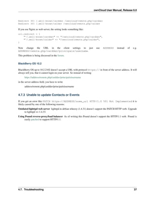 ownCloud User Manual, Release 6.0
Redirect 301 /.well-known/carddav /owncloud/remote.php/carddav
Redirect 301 /.well-known/caldav /owncloud/remote.php/caldav
If you use Nginx as web server, the setting looks something like:
url.redirect = (
"^/.well-known/carddav" => "/owncloud/remote.php/carddav",
"^/.well-known/caldav" => "/owncloud/remote.php/caldav",
)
Now change the URL in the client settings to just use ADDRESS instead of e.g.
ADDRESS/remote.php/carddav/principals/username.
This problem is being discussed in the forum.
BlackBerry OS 10.2
BlackBerry OS up to 10.2.2102 doesn’t accept a URL with protocol https:// in front of the server address. It will
always tell you, that it cannot login on your server. So instead of writing
https://address/remote.php/carddav/principals/username
in the server address ﬁeld, you have to write
address/remote.php/carddav/principals/username
4.7.3 Unable to update Contacts or Events
If you get an error like PATCH https://ADDRESS/some_url HTTP/1.0 501 Not Implemented it is
likely caused by one of the following reasons:
Outdated lighttpd web server lighttpd in debian wheezy (1.4.31) doesn’t support the PATCH HTTP verb. Upgrade
to lighttpd >= 1.4.33.
Using Pound reverse-proxy/load balancer As of writing this Pound doesn’t support the HTTP/1.1 verb. Pound is
easily patched to support HTTP/1.1.
4.7. Troubleshooting 37
 