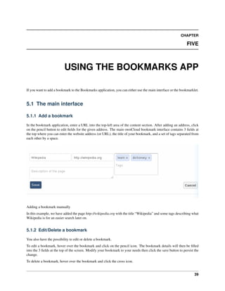 CHAPTER
FIVE
USING THE BOOKMARKS APP
If you want to add a bookmark to the Bookmarks application, you can either use the main interface or the bookmarklet.
5.1 The main interface
5.1.1 Add a bookmark
In the bookmark application, enter a URL into the top-left area of the content section. After adding an address, click
on the pencil button to edit ﬁelds for the given address. The main ownCloud bookmark interface contains 3 ﬁelds at
the top where you can enter the website address (or URL), the title of your bookmark, and a set of tags separated from
each other by a space.
Adding a bookmark manually
In this example, we have added the page http://wikipedia.org with the title “Wikipedia” and some tags describing what
Wikipedia is for an easier search later on.
5.1.2 Edit/Delete a bookmark
You also have the possibility to edit or delete a bookmark.
To edit a bookmark, hover over the bookmark and click on the pencil icon. The bookmark details will then be ﬁlled
into the 3 ﬁelds at the top of the screen. Modify your bookmark to your needs then click the save button to persist the
change.
To delete a bookmark, hover over the bookmark and click the cross icon.
39
 