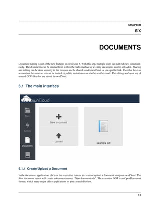 CHAPTER
SIX
DOCUMENTS
Document editing is one of the new features in ownCloud 6. With this app, multiple users can edit rich-text simultane-
ously. The documents can be created from within the web-interface or existing documents can be uploaded. Sharing
and editing can be done securely in the browser and be shared inside ownCloud or via a public link. User that have an
account on the same server can be invited or public invitations can also be sent be email. The editing works on top of
normal ODF ﬁles that are stored in ownCloud.
6.1 The main interface
6.1.1 Create/Upload a Document
In the documents application, click on the respective buttons to create or upload a document into your ownCloud. The
New document button will create a document named “New document.odt”. The extension ODT is an OpenDocument
format, which many major ofﬁce applications let you create/edit/view.
41
 