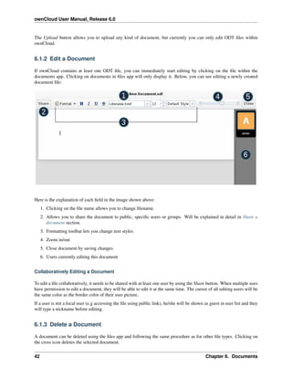 ownCloud User Manual, Release 6.0
The Upload button allows you to upload any kind of document, but currently you can only edit ODT ﬁles within
ownCloud.
6.1.2 Edit a Document
If ownCloud contains at least one ODT ﬁle, you can immediately start editing by clicking on the ﬁle within the
documents app. Clicking on documents in ﬁles app will only display it. Below, you can see editing a newly created
document ﬁle:
Here is the explanation of each ﬁeld in the image shown above:
1. Clicking on the ﬁle name allows you to change ﬁlename.
2. Allows you to share the document to public, speciﬁc users or groups. Will be explained in detail in Share a
document section.
3. Formatting toolbar lets you change text styles.
4. Zoom in/out
5. Close document by saving changes
6. Users currently editing this document
Collaboratively Editing a Document
To edit a ﬁle collaboratively, it needs to be shared with at least one user by using the Share button. When multiple uses
have permission to edit a document, they will be able to edit it at the same time. The cursor of all editing users will be
the same color as the border color of their user picture.
If a user is not a local user (e.g accessing the ﬁle using public link), he/she will be shown as guest in user list and they
will type a nickname before editing.
6.1.3 Delete a Document
A document can be deleted using the ﬁles app and following the same procedure as for other ﬁle types. Clicking on
the cross icon deletes the selected document.
42 Chapter 6. Documents
 