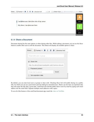 ownCloud User Manual, Release 6.0
6.1.4 Share a Document
Document sharing has the same options as when sharing other ﬁles. While editing a document, you can use the Share
button to enable other users to edit the document. This button will display all available options to share:
By default, you can enter local users or groups to share with. Checking Share link will enable sharing via a public
link, for which you can set a password to prevent editing by unwanted users. Shares can also have an expiration date
that will expire the link after a given date. ownCloud will send the public link to users by email by typing each email
address into the email ﬁeld. Separate multiple email addresses with a space.
To see all of the features of the ownCloud document app, watch the video on YouTube.
6.1. The main interface 43
 