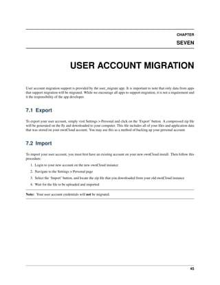 CHAPTER
SEVEN
USER ACCOUNT MIGRATION
User account migration support is provided by the user_migrate app. It is important to note that only data from apps
that support migration will be migrated. While we encourage all apps to support migration, it is not a requirement and
it the responsibility of the app developer.
7.1 Export
To export your user account, simply visit Settings > Personal and click on the ‘Export’ button. A compressed zip ﬁle
will be generated on the ﬂy and downloaded to your computer. This ﬁle includes all of your ﬁles and application data
that was stored on your ownCloud account. You may use this as a method of backing up your personal account.
7.2 Import
To import your user account, you must ﬁrst have an existing account on your new ownCloud install. Then follow this
procedure:
1. Login to your new account on the new ownCloud instance
2. Navigate to the Settings > Personal page
3. Select the ‘Import’ button, and locate the zip ﬁle that you downloaded from your old ownCloud instance
4. Wait for the ﬁle to be uploaded and imported
Note: Your user account credentials will not be migrated.
45
 