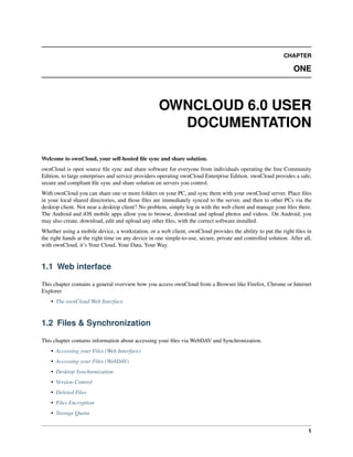 CHAPTER
ONE
OWNCLOUD 6.0 USER
DOCUMENTATION
Welcome to ownCloud, your self-hosted ﬁle sync and share solution.
ownCloud is open source ﬁle sync and share software for everyone from individuals operating the free Community
Edition, to large enterprises and service providers operating ownCloud Enterprise Edition. ownCloud provides a safe,
secure and compliant ﬁle sync and share solution on servers you control.
With ownCloud you can share one or more folders on your PC, and sync them with your ownCloud server. Place ﬁles
in your local shared directories, and those ﬁles are immediately synced to the server, and then to other PCs via the
desktop client. Not near a desktop client? No problem, simply log in with the web client and manage your ﬁles there.
The Android and iOS mobile apps allow you to browse, download and upload photos and videos. On Android, you
may also create, download, edit and upload any other ﬁles, with the correct software installed.
Whether using a mobile device, a workstation, or a web client, ownCloud provides the ability to put the right ﬁles in
the right hands at the right time on any device in one simple-to-use, secure, private and controlled solution. After all,
with ownCloud, it’s Your Cloud, Your Data, Your Way.
1.1 Web interface
This chapter contains a general overview how you access ownCloud from a Browser like Firefox, Chrome or Internet
Explorer
• The ownCloud Web Interface
1.2 Files & Synchronization
This chapter contains information about accessing your ﬁles via WebDAV and Synchronization.
• Accessing your Files (Web Interface)
• Accessing your Files (WebDAV)
• Desktop Synchronization
• Version Control
• Deleted Files
• Files Encryption
• Storage Quota
1
 
