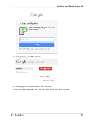 ownCloud User Manual, Release 6.0
4. Create a project, e.g. “ownCloud-Project”
5. Select the project and choose the “APIs & auth” menu entry.
6. Make sure that the “Drive API” and “Drive SDK” status is set to “ON” in the APIs menu.
9.1. Google Drive 51
 