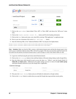 ownCloud User Manual, Release 6.0
7. Click on the gear-wheel button behind “Drive API” or “Drive SDK” and choose the “API access” menu
entry.
8. Click on the Create another client ID... button and ﬁll in the branding information.
9. Click on the Next button and create a new client ID by selecting “Web application” as application type.
10. Next to your site or hostname click on the Edit settings ... button.
11. Enter the following URLs to the “Authorized Redirect URIs” list and press the Update-button.
https://your-internet-domain/owncloud/index.php/settings/personal
https://your-internet-domain/owncloud/index.php/settings/admin
Note: Attention: Make sure that the URLs contain a valid internet domain name and that this domain name is also
used to access ownCloud, otherwise these URLs will not be accepted. This does not mean that ownCloud need to be
accessible from the Internet, but that the domain name is send to Google to verify if the redirect URIs are valid.
12. Login into ownCloud using the previously entered Internet domain.
13. Click on the Add storage button in the ownCloud Admin or Personal settings dialog to add a Google Drive.
14. Enter the folder name which should be used to access the share, e.g. “GDrive”, enter the Google OAuth 2.0
Client ID and Client secret. Additional for the admin settings you have to choose the user and/or group
who/which should be allowed to access the Google Drive (Applicable).
15. Now press the Grant Access button and you will ﬁnally be redirected to a Google website.
16. Click on the Accept button to conﬁrm that you accept the Google data usage and data security policy.
52 Chapter 9. External storage
 