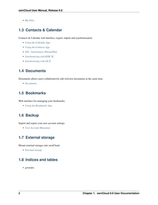 ownCloud User Manual, Release 6.0
• Big Files
1.3 Contacts & Calendar
Contacts & Calendar web interface, export, import and synchronization.
• Using the Calendar App
• Using the Contacts App
• iOS - Synchronize iPhone/iPad
• Synchronizing with KDE SC
• Synchronizing with OS X
1.4 Documents
Documents allows users collaboratively edit rich-text documents at the same time.
• Documents
1.5 Bookmarks
Web interface for managing your bookmarks.
• Using the Bookmarks App
1.6 Backup
Import and export your user account settings.
• User Account Migration
1.7 External storage
Mount external storages into ownCloud.
• External storage
1.8 Indices and tables
• genindex
2 Chapter 1. ownCloud 6.0 User Documentation
 