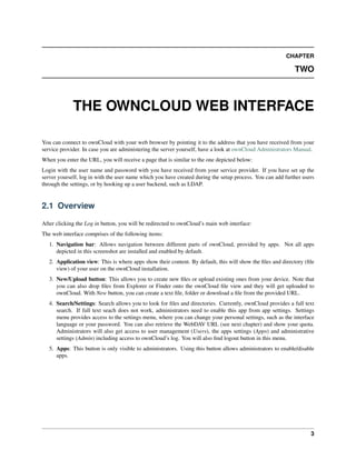 CHAPTER
TWO
THE OWNCLOUD WEB INTERFACE
You can connect to ownCloud with your web browser by pointing it to the address that you have received from your
service provider. In case you are administering the server yourself, have a look at ownCloud Administrators Manual.
When you enter the URL, you will receive a page that is similar to the one depicted below:
Login with the user name and password with you have received from your service provider. If you have set up the
server yourself, log in with the user name which you have created during the setup process. You can add further users
through the settings, or by hooking up a user backend, such as LDAP.
2.1 Overview
After clicking the Log in button, you will be redirected to ownCloud’s main web interface:
The web interface comprises of the following items:
1. Navigation bar: Allows navigation between different parts of ownCloud, provided by apps. Not all apps
depicted in this screenshot are installed and enabled by default.
2. Application view: This is where apps show their content. By default, this will show the ﬁles and directory (ﬁle
view) of your user on the ownCloud installation.
3. New/Upload button: This allows you to create new ﬁles or upload existing ones from your device. Note that
you can also drop ﬁles from Explorer or Finder onto the ownCloud ﬁle view and they will get uploaded to
ownCloud. With New button, you can create a text ﬁle, folder or download a ﬁle from the provided URL.
4. Search/Settings: Search allows you to look for ﬁles and directories. Currently, ownCloud provides a full text
search. If full text seach does not work, administrators need to enable this app from app settings. Settings
menu provides access to the settings menu, where you can change your personal settings, such as the interface
language or your password. You can also retrieve the WebDAV URL (see next chapter) and show your quota.
Administrators will also get access to user management (Users), the apps settings (Apps) and administrative
settings (Admin) including access to ownCloud’s log. You will also ﬁnd logout button in this menu.
5. Apps: This button is only visible to administrators. Using this button allows administrators to enable/disable
apps.
3
 