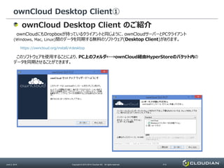 ownCloud Desktop Client①
June 2, 2014 Copyright © 2010-2014 Cloudian KK. All rights reserved. P13
ownCloud Desktop Client のご紹介
ownCloudにもDropboxが持っているクライアントと同じように、ownCloudサーバーとPCクライアント
(Windows, Mac, Linux)間のデータを同期する無料のソフトウェア(Desktop Client)があります。
https://owncloud.org/install/#desktop
このソフトウェアを使用することにより、PC上のフォルダ←→ownCloud経由HyperStoreのバケット内の
データを同期させることができます。
 