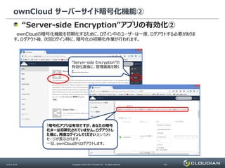 ownCloud サーバーサイド暗号化機能②
June 2, 2014 Copyright © 2010-2014 Cloudian KK. All rights reserved. P20
“Server-side Encryption”アプリの有効化②
ownCloudの暗号化機能を初期化するために、ログイン中のユーザーは一度、ログアウトする必要がありま
す。ログアウト後、次回ログイン時に、暗号化の初期化作業が行われます。
“Server-side Encryption”の
有効化直後に、管理画面を開く
と...........
③無効になっているアプリのリストから
”Server-side Encryption”を探し、
「有効にする」ボタンを押下します。
「暗号化アプリは有効ですが、あなたの暗号
化キーは初期化されていません。ログアウトし
た後に、再度ログインしてください」というメッ
セージが表示されます。
一旦、ownCloudからログアウトします。
 
