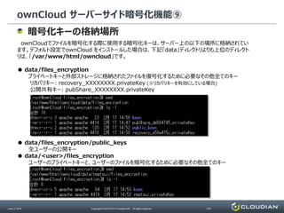 ownCloud サーバーサイド暗号化機能⑨
June 2, 2014 Copyright © 2010-2014 Cloudian KK. All rights reserved. P27
暗号化キーの格納場所
ownCloudでファイルを暗号化する際に使用する暗号化キーは、サーバー上の以下の場所に格納されてい
ます。デフォルト設定でownCloud をインストールした場合は、下記「data」ディレクトリよりも上位のディレクト
リは、「/var/www/html/owncloud」です。
● data/files_encryption
プライベートキーと外部ストレージに格納されたファイルを復号化するために必要なその他全てのキー
リカバリキー: recovery_XXXXXXXX.privateKey (※リカバリキーを有効にしている場合)
公開共有キー: pubShare_XXXXXXXX.privateKey
● data/files_encryption/public_keys
全ユーザーの公開キー
● data/<user>/files_encryption
ユーザーのプライベートキーと、ユーザーのファイルを暗号化するために必要なその他全てのキー
 