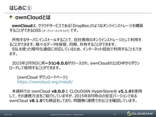 はじめに①
June 2, 2014 Copyright © 2010-2014 Cloudian KK. All rights reserved. P3
ownCloudとは
ownCloudは、クラウドサービスである「DropBox」のようなオンラインストレージを構築
することができるOSS (オープンソースソフトウェア) です。
所有するサーバにインストールすることで、自社専用のオンラインストレージとして利用す
ることができます。様々なデータを保管、同期、共有することができます。
SSLを使った暗号化通信に対応しているため、インターネット経由で利用することもでき
ます。
2015年2月9日にバージョン8.0.0がリリースされ、ownCloudの公式HPからダウン
ロードして使用することができます。
(ownCloud ダウンロードページ)
https://owncloud.org/install/
本資料では ownCloud v8.0.0 と CLOUDIAN HyperStore® v5.1.0を使用
して、その連携方法をご紹介していますが、2015年8月時点の安定バージョンである
ownCloud v8.1.0でも検証をしており、問題無く連携できることを確認しています。
 