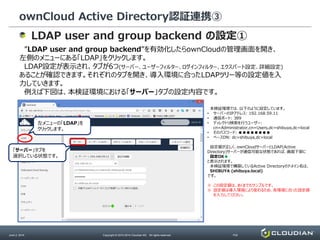 ownCloud Active Directory認証連携③
June 2, 2014 Copyright © 2010-2014 Cloudian KK. All rights reserved. P32
LDAP user and group backend の設定①
”LDAP user and group backend”を有効化したらownCloudの管理画面を開き、
左側のメニューにある「LDAP」をクリックします。
LDAP設定が表示され、タブが6つ(サーバー、ユーザーフィルター、ログインフィルター、エクスパート設定、詳細設定)
あることが確認できます。それぞれのタブを開き、導入環境に合ったLDAPツリー等の設定値を入
力していきます。
例えば下図は、本検証環境における「サーバー」タブの設定内容です。
左メニューの「LDAP」を
クリックします。
「サーバー」タブを
選択している状態です。
本検証環境では、以下のように設定しています。
• サーバーのIPアドレス: 192.168.59.11
• 通信ポート: 389
• ディレクトリ検索を行うユーザー:
cn=Administrator,cn=Users,dc=shibuya,dc=local
• そのパスワード: ●●●●●●●●
• ベースDN: dc=shibuya,dc=local
設定値が正しく、ownCloudサーバーとLDAP(Active
Directory)サーバーが通信可能な状態であれば、画面下部に
設定OK●
と表示されます。
本検証環境で構築しているActive Directoryのドメイン名は、
SHIBUYA (shibuya.local)
です。
※ この設定値は、あくまでもサンプルです。
※ 設定値は導入環境により変わるため、各環境に合った設定値
を入力してください。
 