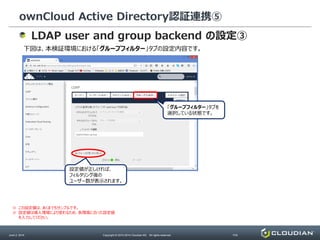 ownCloud Active Directory認証連携⑤
June 2, 2014 Copyright © 2010-2014 Cloudian KK. All rights reserved. P34
LDAP user and group backend の設定③
下図は、本検証環境における「グループフィルター」タブの設定内容です。
「グループフィルター」タブを
選択している状態です。
※ この設定値は、あくまでもサンプルです。
※ 設定値は導入環境により変わるため、各環境に合った設定値
を入力してください。
設定値が正しければ、
フィルタリング後の
ユーザー数が表示されます。
 