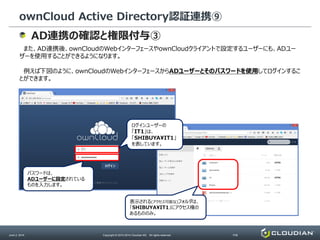 ownCloud Active Directory認証連携⑨
June 2, 2014 Copyright © 2010-2014 Cloudian KK. All rights reserved. P38
AD連携の確認と権限付与③
また、AD連携後、ownCloudのWebインターフェースやownCloudクライアントで設定するユーザーにも、ADユー
ザーを使用することができるようになります。
例えば下図のように、ownCloudのWebインターフェースからADユーザーとそのパスワードを使用してログインするこ
とができます。
パスワードは、
ADユーザーに設定されている
ものを入力します。
ログインユーザーの
「IT1」は、
「SHIBUYA¥IT1」
を表しています。
表示される(アクセス可能な)フォルダは、
「SHIBUYA¥IT1」にアクセス権の
あるもののみ。
 