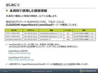 はじめに②
June 2, 2014 Copyright © 2010-2014 Cloudian KK. All rights reserved. P4
本資料で使用した環境情報
本資料で構築した環境の情報を、以下に記載します。
弊社内のプライベート・N/Wセグメント内に、下記バージョンの
CLOUDIAN HyperStore®とownCloudサーバーを構築しています。
ホスト名 IPアドレス 機能 バージョン 備考
hs51-1.osaka.local 192.168.59.26/24 CLOUDIAN HyperStoreノード #1 5.1 2015年2月時点の最新バージョン
hs51-2.osaka.local 192.168.59.27/24 CLOUDIAN HyperStoreノード #2 5.1 2015年2月時点の最新バージョン
owncloud.osaka.local 192.168.59.29/24 ownCloudサーバ 8.0 2015年2月時点の最新バージョン
 ownCloudのインストールに関しては、本資料には記載しません。
ownCloud公式HPにある各種ドキュメントや、インターネット上の情報をご参照ください。
(ownCloud 公式HP)
https://owncloud.org/
(ownCloud ドキュメント)
http://doc.owncloud.org/
 以降の頁では、HyperStoreとownCloudサーバーとの連携設定についての説明を記載しています。
 