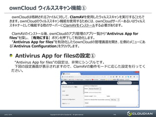 ownCloud ウィルススキャン機能①
June 2, 2014 Copyright © 2010-2014 Cloudian KK. All rights reserved. P40
ownCloudは格納されるファイルに対して、ClamAVを使用したウィルススキャンを実行することもで
きます。ownCloudのウィルススキャン機能を使用するためには、ownCloudサーバーあるいはウィルス
スキャナーとして機能する他のサーバーにClamAVをインストールする必要があります。
ClamAVのインストール後、ownCloudのアプリ管理のアプリ一覧から“Antivirus App for
files”を探し、［有効にする］ボタンを押下して有効化します。
”Antivirus App for files”を有効化したらownCloudの管理画面を開き、左側のメニューにあ
る「Antivirus Configuration」をクリックします。
“Antivirus App for files”の設定は、非常にシンプルです。
下図の設定画面が表示されますので、ClamAVの動作モードに応じた設定を行ってく
ださい。
Antivirus App for filesの設定①
 