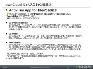 ownCloud ウィルススキャン機能②
June 2, 2014 Copyright © 2010-2014 Cloudian KK. All rights reserved. P41
Antivirus App for filesの設定②
ウィルススキャンの実行モードには“Daemon (Socket)”、“Daemon”および
“Executable”の3つが存在します。
各モードの意味は、以下のようになります。
 Daemon (Socket)
ownCloudサーバーと同じサーバー上で、ClamAVが稼働します。clamdデーモンがバック
グラウンドで起動されるので、スキャンが実行されていない時はサーバーリソースに対して負荷
は最小となります。
 Daemon
ownCloudサーバーとは異なるサーバー上で、ClamAVが稼働します。大量のファイルがアッ
プロードされるownCloudサーバーにとって、この動作モードは適しています。
 Executable
ownCloudサーバーと同じサーバー上でClamAVが稼働し、clamscanコマンドによって各
ファイルに対してウィルススキャンが実行されます。clamscanコマンドの動作は遅く、オンデマ
ンドのスキャン要求に対しての信頼性が低いため、デーモンモードの使用がより適しています。
導入環境に適したモードを、選択してください。
“Daemon”モードを選択した場合は、外部のClamAVサーバーの情報(ホスト名あるいはIPアドレス、
ポート番号)を設定します。
 