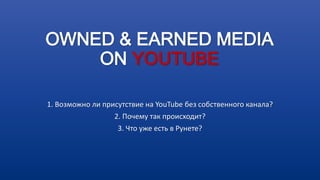 OWNED & EARNED MEDIA
ON YOUTUBE
1. Возможно ли присутствие на YouTube без собственного канала?
2. Почему так происходит?
3. Что уже есть в Рунете?
 