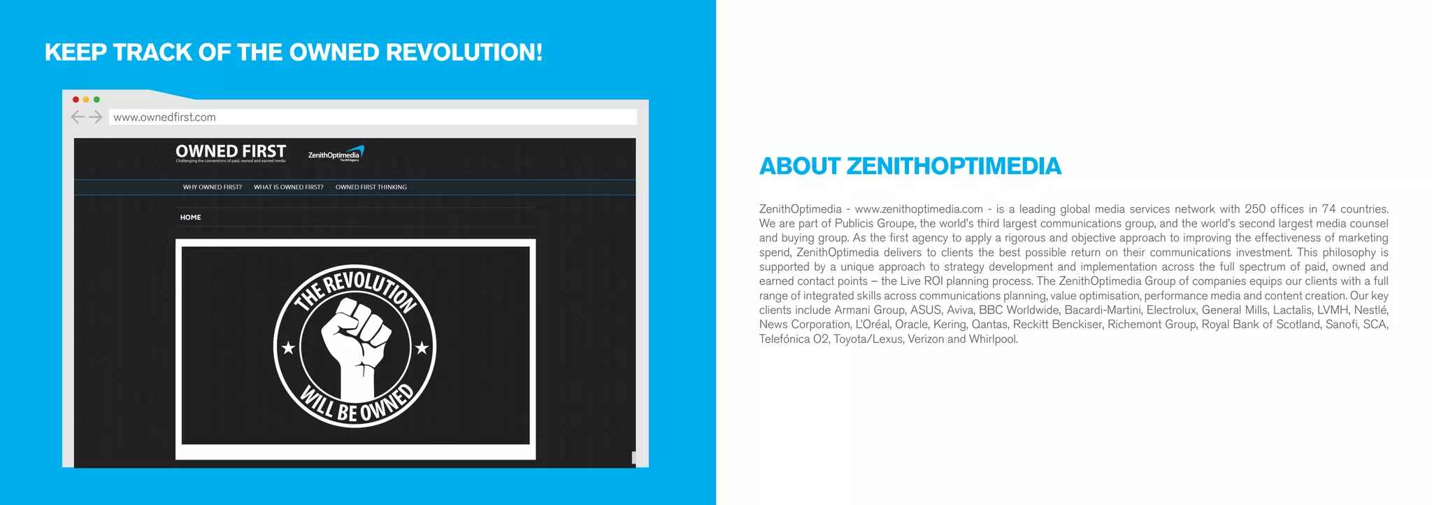 ABOUT ZENITHOPTIMEDIA 
ZenithOptimedia - www.zenithoptimedia.com - is a leading global media services network with 250 offices in 74 countries. 
We are part of Publicis Groupe, the world’s third largest communications group, and the world’s second largest media counsel 
and buying group. As the first agency to apply a rigorous and objective approach to improving the effectiveness of marketing 
spend, ZenithOptimedia delivers to clients the best possible return on their communications investment. This philosophy is 
supported by a unique approach to strategy development and implementation across the full spectrum of paid, owned and 
earned contact points – the Live ROI planning process. The ZenithOptimedia Group of companies equips our clients with a full 
range of integrated skills across communications planning, value optimisation, performance media and content creation. Our key 
clients include Armani Group, ASUS, Aviva, BBC Worldwide, Bacardi-Martini, Electrolux, General Mills, Lactalis, LVMH, Nestlé, 
News Corporation, L’Oréal, Oracle, Kering, Qantas, Reckitt Benckiser, Richemont Group, Royal Bank of Scotland, Sanofi, SCA, 
Telefónica O2, Toyota/Lexus, Verizon and Whirlpool. 
KEEP TRACK OF THE OWNED REVOLUTION! 
www.ownedfirst.com 
 