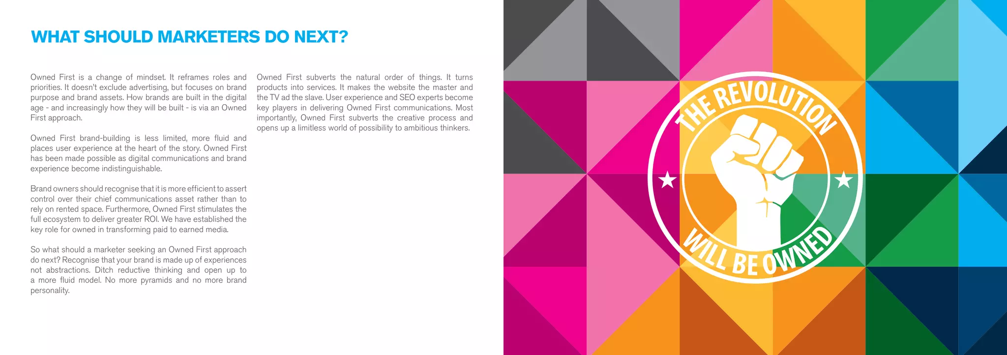WHAT SHOULD MARKETERS DO NEXT? 
Owned First is a change of mindset. It reframes roles and 
priorities. It doesn’t exclude advertising, but focuses on brand 
purpose and brand assets. How brands are built in the digital 
age - and increasingly how they will be built - is via an Owned 
First approach. 
Owned First brand-building is less limited, more fluid and 
places user experience at the heart of the story. Owned First 
has been made possible as digital communications and brand 
experience become indistinguishable. 
Brand owners should recognise that it is more efficient to assert 
control over their chief communications asset rather than to 
rely on rented space. Furthermore, Owned First stimulates the 
full ecosystem to deliver greater ROI. We have established the 
key role for owned in transforming paid to earned media. 
So what should a marketer seeking an Owned First approach 
do next? Recognise that your brand is made up of experiences 
not abstractions. Ditch reductive thinking and open up to 
a more fluid model. No more pyramids and no more brand 
personality. 
Owned First subverts the natural order of things. It turns 
products into services. It makes the website the master and 
the TV ad the slave. User experience and SEO experts become 
key players in delivering Owned First communications. Most 
importantly, Owned First subverts the creative process and 
opens up a limitless world of possibility to ambitious thinkers. 
 