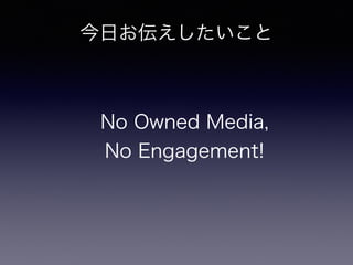 今日お伝えしたいこと 
No Owned Media, 
No Engagement! 
 