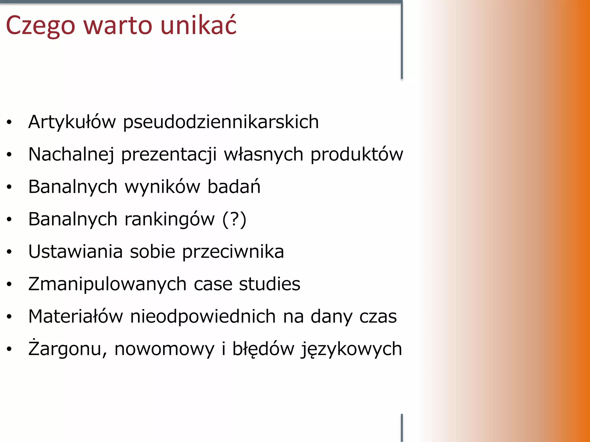 Czego warto unikać


• Artykułów pseudodziennikarskich
• Nachalnej prezentacji własnych produktów
• Banalnych wyników badań
• Banalnych rankingów (?)
• Ustawiania sobie przeciwnika
• Zmanipulowanych case studies
• Materiałów nieodpowiednich na dany czas
• Żargonu, nowomowy i błędów językowych
 