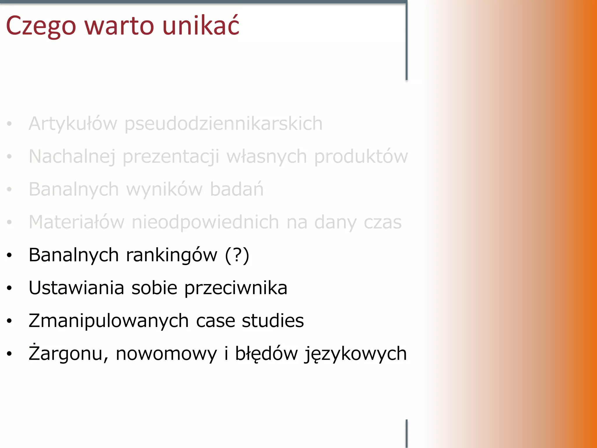 Czego warto unikać


• Artykułów pseudodziennikarskich
• Nachalnej prezentacji własnych produktów
• Banalnych wyników badań
• Materiałów nieodpowiednich na dany czas
• Banalnych rankingów (?)
• Ustawiania sobie przeciwnika
• Zmanipulowanych case studies
• Żargonu, nowomowy i błędów językowych
 