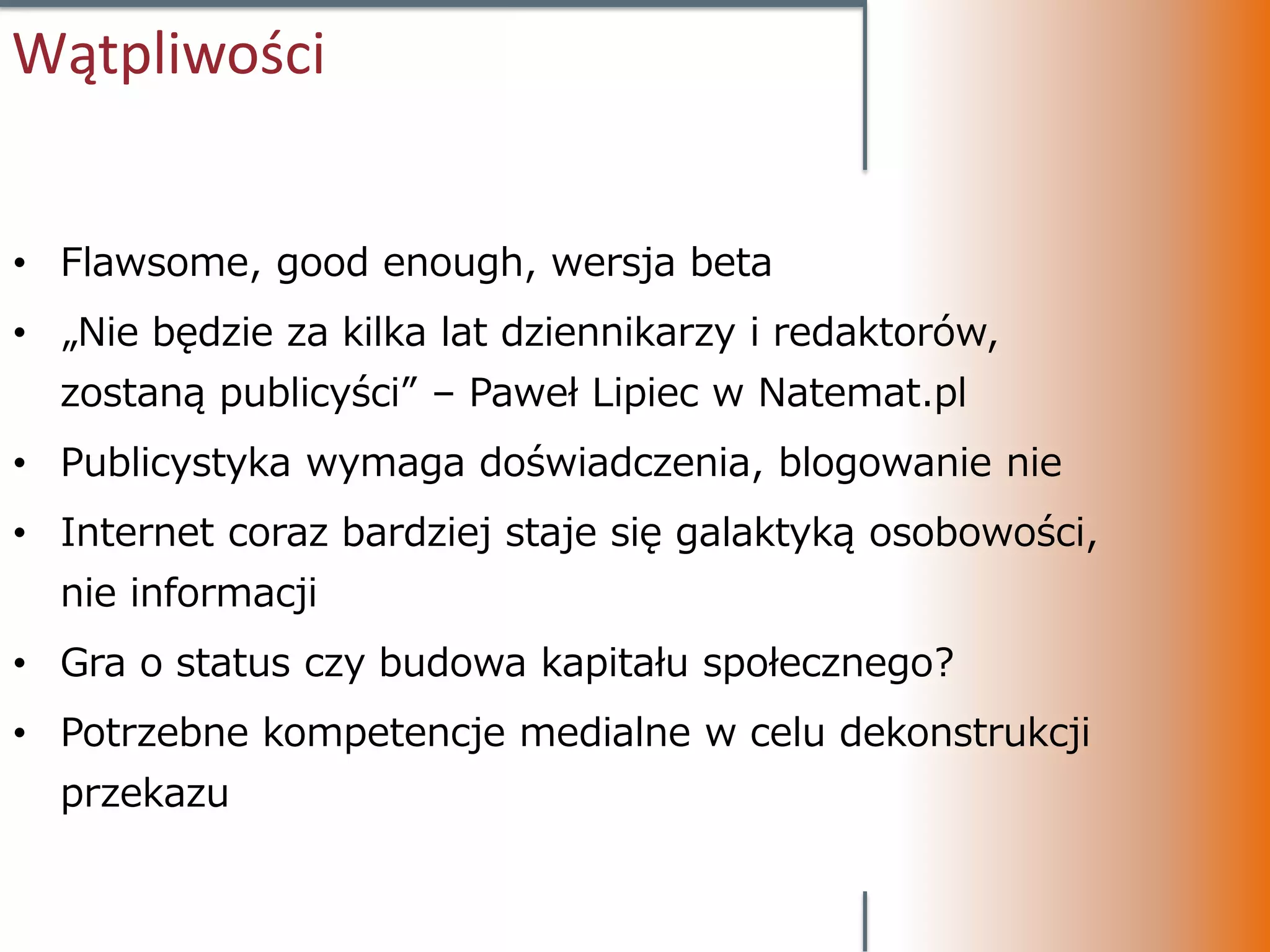 Wątpliwości


• Flawsome, good enough, wersja beta
• „Nie będzie za kilka lat dziennikarzy i redaktorów,
  zostaną publicyści” – Paweł Lipiec w Natemat.pl
• Publicystyka wymaga doświadczenia, blogowanie nie
• Internet coraz bardziej staje się galaktyką osobowości,
  nie informacji
• Gra o status czy budowa kapitału społecznego?
• Potrzebne kompetencje medialne w celu dekonstrukcji
  przekazu
 